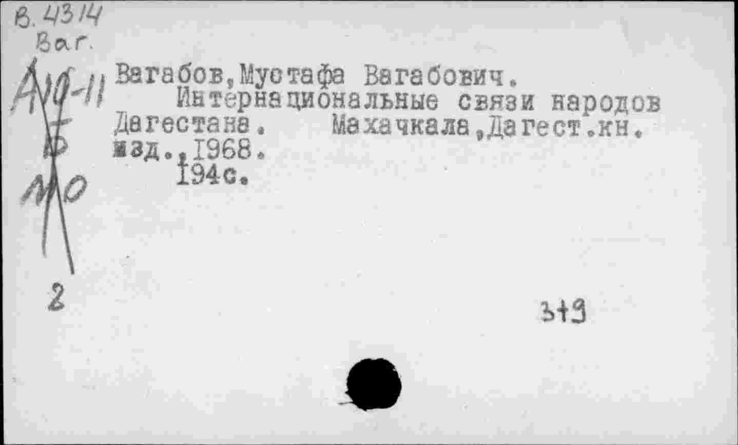 ﻿6. цыц
Qar.
Arf fi Вагабов,Мустафа Вагабович.
•ПУ? '■■ Интернациональные связи народов Ут Дагестана.	Махачкала, Дате ст. кн.
& 1зд.,1968.
дЬ Ыс’
2
Ь+3